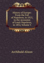 History of Europe: From the Fall of Napoleon, in 1815, to the Accession of Louis Napoleon, in 1852, Volume 5