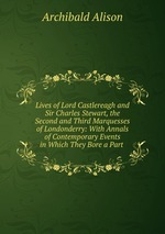 Lives of Lord Castlereagh and Sir Charles Stewart, the Second and Third Marquesses of Londonderry: With Annals of Contemporary Events in Which They Bore a Part