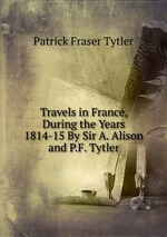 Travels in France, During the Years 1814-15 By Sir A. Alison and P.F. Tytler