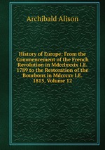 History of Europe: From the Commencement of the French Revolution in Mdcclxxxix I.E. 1789 to the Restoration of the Bourbons in Mdcccxv I.E. 1815, Volume 12