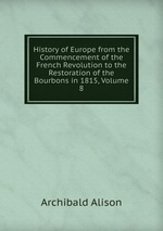 History of Europe from the Commencement of the French Revolution to the Restoration of the Bourbons in 1815, Volume 8