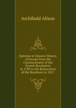 Epitome of Alison`s History of Europe from the Commecement of the French Revolution in 1789 to the Restoration of the Bourbons in 1815
