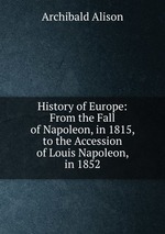 History of Europe: From the Fall of Napoleon, in 1815, to the Accession of Louis Napoleon, in 1852