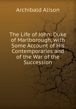 The Life of John: Duke of Marlborough, with Some Account of His Contemporaries and of the War of the Succession
