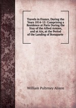 Travels in France, During the Years 1814-15: Comprising a Residence at Paris During the Stay of the Allied Armies, and at Aix, at the Period of the Landing of Bonaparte