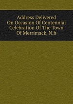 Address Delivered On Occasion Of Centennial Celebration Of The Town Of Merrimack, N.h