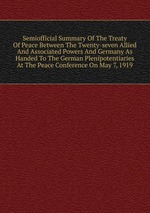 Semiofficial Summary Of The Treaty Of Peace Between The Twenty-seven Allied And Associated Powers And Germany As Handed To The German Plenipotentiaries At The Peace Conference On May 7, 1919