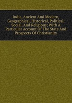 India, Ancient And Modern, Geographical, Historical, Political, Social, And Religious; With A Particular Account Of The State And Prospects Of Christianity