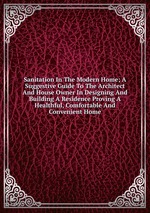 Sanitation In The Modern Home; A Suggestive Guide To The Architect And House Owner In Designing And Building A Residence Proving A Healthful, Comfortable And Convenient Home