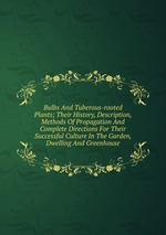 Bulbs And Tuberous-rooted Plants; Their History, Description, Methods Of Propagation And Complete Directions For Their Successful Culture In The Garden, Dwelling And Greenhouse