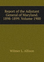 Report of the Adjutant General of Maryland. 1898-1899. Volume 1900