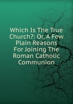 Which Is The True Church?: Or, A Few Plain Reasons For Joining The Roman Catholic Communion