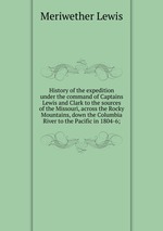 History of the expedition under the command of Captains Lewis and Clark to the sources of the Missouri, across the Rocky Mountains, down the Columbia River to the Pacific in 1804-6;