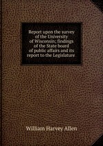 Report upon the survey of the University of Wisconsin; findings of the State board of public affairs and its report to the Legislature