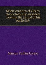Select orations of Cicero chronologically arranged, covering the period of his public life