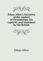 Ethan Allen`s Narrative of the capture of Ticonderoga: his captivity and treatment by the British