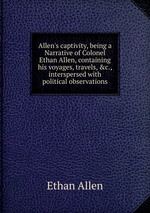 Allen`s captivity, being a Narrative of Colonel Ethan Allen, containing his voyages, travels, &c., interspersed with political observations
