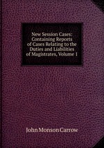 New Session Cases: Containing Reports of Cases Relating to the Duties and Liabilities of Magistrates, Volume 1