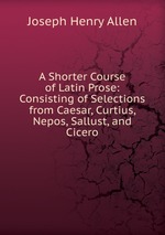 A Shorter Course of Latin Prose: Consisting of Selections from Caesar, Curtius, Nepos, Sallust, and Cicero