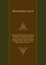 History of the Expedition Under the Command of Captains Lewis and Clarke Sic, to the Sources of the Missouri, Thence Across the Rocky Mountains, and . the Years 1804, 1805, 1806, by Order of T