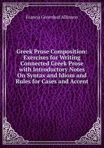 Greek Prose Composition: Exercises for Writing Connected Greek Prose with Introductory Notes On Syntax and Idiom and Rules for Cases and Accent