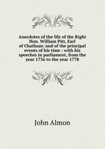 Anecdotes of the life of the Right Hon. William Pitt, Earl of Chatham: and of the principal events of his time : with his speeches in parliament, from the year 1736 to the year 1778