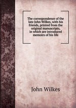 The correspondence of the late John Wilkes, with his friends, printed from the original manuscripts, in which are introduced memoirs of his life