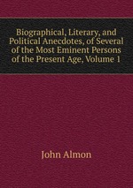 Biographical, Literary, and Political Anecdotes, of Several of the Most Eminent Persons of the Present Age, Volume 1