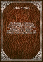 The Peerage of Ireland: A Genealogical and Historical Account of All the Peers of That Kingdom; Their Descents, Collateral Branches, Births, . and Mottoes . Also Complete Lists of T