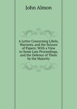 A Letter Concerning Libels, Warrants, and the Seizure of Papers: With a View to Some Late Proceedings, and the Defence of Them by the Majority