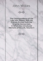 The Correspondence of the Late John Wilkes: With His Friends, Printed from the Original Manuscripts, in Which Are Introduced Memoirs of His Life, Volume 3
