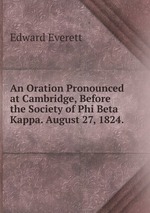 An Oration Pronounced at Cambridge, Before the Society of Phi Beta Kappa. August 27, 1824.