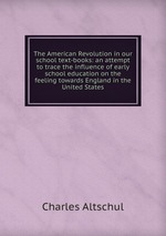 The American Revolution in our school text-books: an attempt to trace the influence of early school education on the feeling towards England in the United States