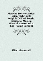 Ricerche Storico-Critico-Scientifiche Sulle Origini: De`libri. Poesia. Epigrafia. Musica. Giuochi. Aereostatica. Gas (Italian Edition)