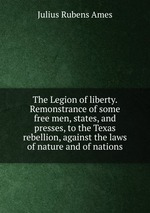 The Legion of liberty. Remonstrance of some free men, states, and presses, to the Texas rebellion, against the laws of nature and of nations