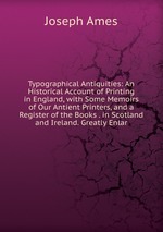 Typographical Antiquities: An Historical Account of Printing in England, with Some Memoirs of Our Antient Printers, and a Register of the Books . in Scotland and Ireland. Greatly Enlar