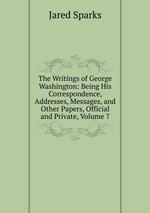 The Writings of George Washington: Being His Correspondence, Addresses, Messages, and Other Papers, Official and Private, Volume 7