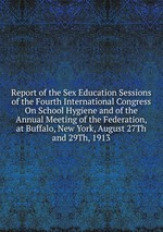 Report of the Sex Education Sessions of the Fourth International Congress On School Hygiene and of the Annual Meeting of the Federation, at Buffalo, New York, August 27Th and 29Th, 1913