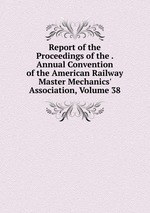 Report of the Proceedings of the . Annual Convention of the American Railway Master Mechanics` Association, Volume 38