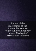 Report of the Proceedings of the . Annual Convention of the American Railway Master Mechanics` Association, Volume 8