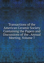 Transactions of the American Ceramic Society Containing the Papers and Discussions of the . Annual Meeting, Volume 7