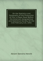 On the Statistics and Geography of the Production of Iron: A Paper Read Before the American Geographical and Statistical Society, On the 21St February, A.D., 1856