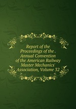 Report of the Proceedings of the . Annual Convention of the American Railway Master Mechanics` Association, Volume 32