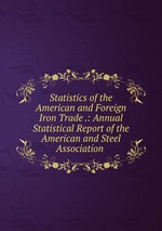 Statistics of the American and Foreign Iron Trade .: Annual Statistical Report of the American and Steel Association