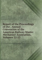 Report of the Proceedings of the . Annual Convention of the American Railway Master Mechanics` Association, Volumes 22-23