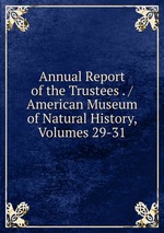 Annual Report of the Trustees . / American Museum of Natural History, Volumes 29-31
