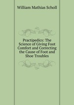 Practipedics: The Science of Giving Foot Comfort and Correcting the Cause of Foot and Shoe Troubles