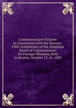 Commemorative Volume: In Connection with the Seventy-Fifth Anniversary of the American Board of Commissioners for Foreign Missions, Held in Boston, October 13-16, 1885