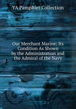 Our Merchant Marine: Its Condition As Shown by the Administration and the Admiral of the Navy