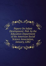 Papers On Infant Development: Pub. by the Education Department of the American Social Science Association, January, L882